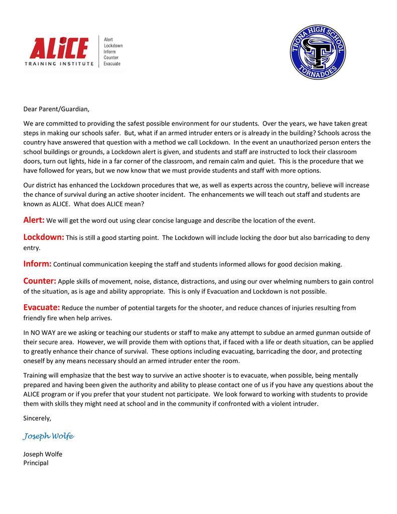 Dear Parent/Guardian, We are committed to providing the safest possible environment for our students.  Over the years, we have taken great steps in making our schools safer.  But, what if an armed intruder enters or is already in the building? Schools across the country have answered that question with a method we call Lockdown.  In the event an unauthorized person enters the school buildings or grounds, a Lockdown alert is given, and students and staff are instructed to lock their classroom doors, turn out lights, hide in a far corner of the classroom, and remain calm and quiet.  This is the procedure that we have followed for years, but we now know that we must provide students and staff with more options. Our district has enhanced the Lockdown procedures that we, as well as experts across the country, believe will increase the chance of survival during an active shooter incident.  The enhancements we will teach out staff and students are known as ALICE.  What does ALICE mean? Alert: We will get the word out using clear concise language and describe the location of the event. Lockdown: This is still a good starting point.  The Lockdown will include locking the door but also barricading to deny entry. Inform: Continual communication keeping the staff and students informed allows for good decision making. Counter: Apple skills of movement, noise, distance, distractions, and using our over whelming numbers to gain control of the situation, as is age and ability appropriate.  This is only if Evacuation and Lockdown is not possible. Evacuate: Reduce the number of potential targets for the shooter, and reduce chances of injuries resulting from friendly fire when help arrives. In NO WAY are we asking or teaching our students or staff to make any attempt to subdue an armed gunman outside of their secure area.  However, we will provide them with options that, if faced with a life or death situation, can be applied to greatly enhance their chance of survival.  These options including evacuating, barricading the door, and protecting oneself by any means necessary should an armed intruder enter the room. Training will emphasize that the best way to survive an active shooter is to evacuate, when possible, being mentally prepared and having been given the authority and ability to please contact one of us if you have any questions about the ALICE program or if you prefer that your student not participate.  We look forward to working with students to provide them with skills they might need at school and in the community if confronted with a violent intruder. Sincerely,  Joseph Wolfe  Joseph Wolfe Principal